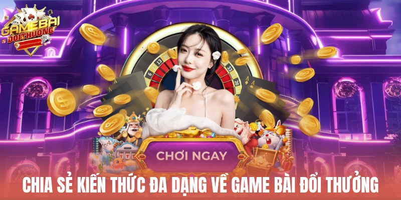 Chia sẻ kiến thức đa dạng về game đổi thưởng